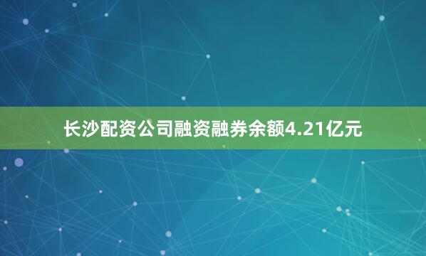 长沙配资公司融资融券余额4.21亿元