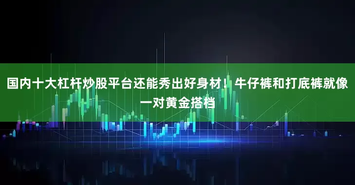 国内十大杠杆炒股平台还能秀出好身材！牛仔裤和打底裤就像一对黄金搭档