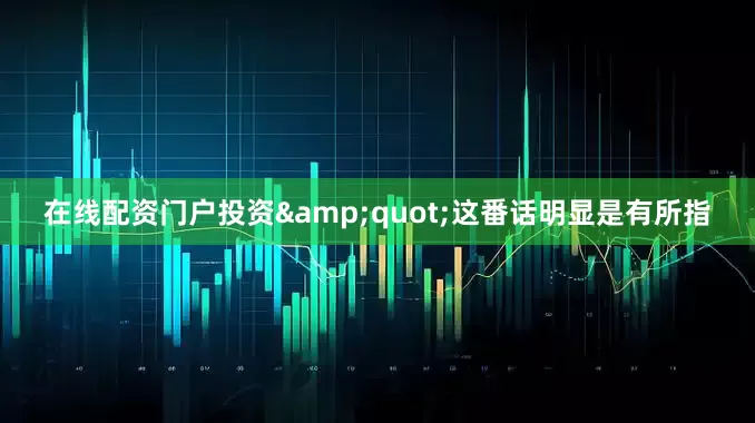 在线配资门户投资&quot;这番话明显是有所指
